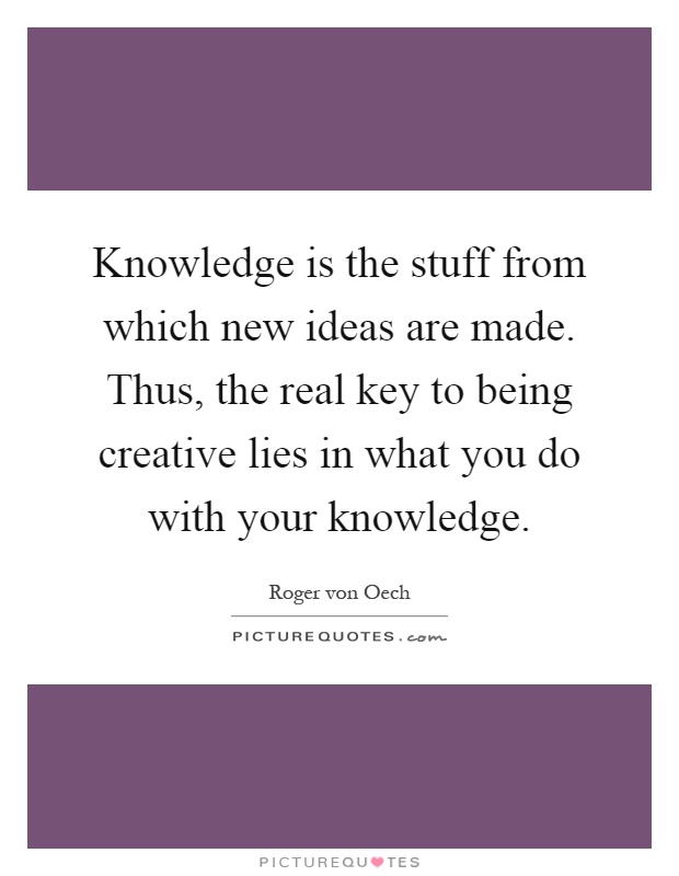 Knowledge is the stuff from which new ideas are made. Thus, the real key to being creative lies in what you do with your knowledge Picture Quote #1