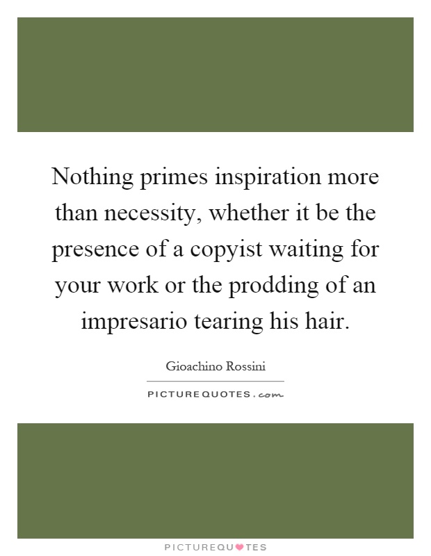 Nothing primes inspiration more than necessity, whether it be the presence of a copyist waiting for your work or the prodding of an impresario tearing his hair Picture Quote #1