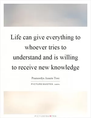 Life can give everything to whoever tries to understand and is willing to receive new knowledge Picture Quote #1