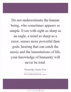 Do not underestimate the human being, who sometimes appears so simple. Even with sight as sharp as an eagle, a mind as sharp as a razor, senses more powerful than gods, hearing that can catch the music and the lamentations of life, your knowledge of humanity will never be total Picture Quote #1