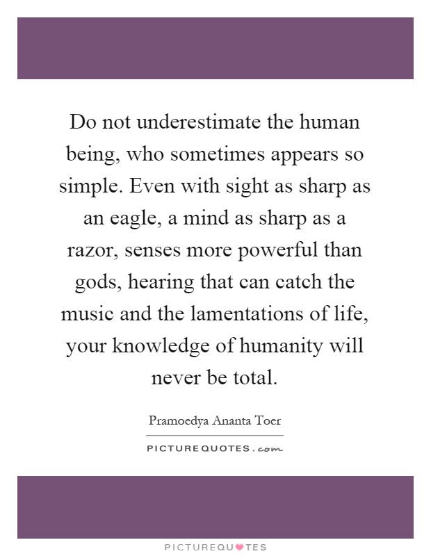 Do not underestimate the human being, who sometimes appears so simple. Even with sight as sharp as an eagle, a mind as sharp as a razor, senses more powerful than gods, hearing that can catch the music and the lamentations of life, your knowledge of humanity will never be total Picture Quote #1