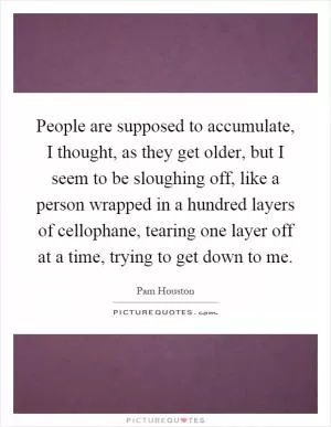 People are supposed to accumulate, I thought, as they get older, but I seem to be sloughing off, like a person wrapped in a hundred layers of cellophane, tearing one layer off at a time, trying to get down to me Picture Quote #1