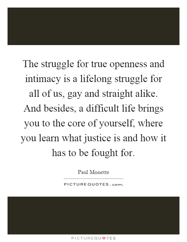 The struggle for true openness and intimacy is a lifelong struggle for all of us, gay and straight alike. And besides, a difficult life brings you to the core of yourself, where you learn what justice is and how it has to be fought for Picture Quote #1