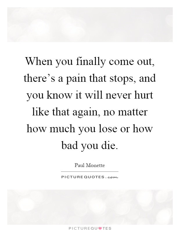 When you finally come out, there's a pain that stops, and you know it will never hurt like that again, no matter how much you lose or how bad you die Picture Quote #1