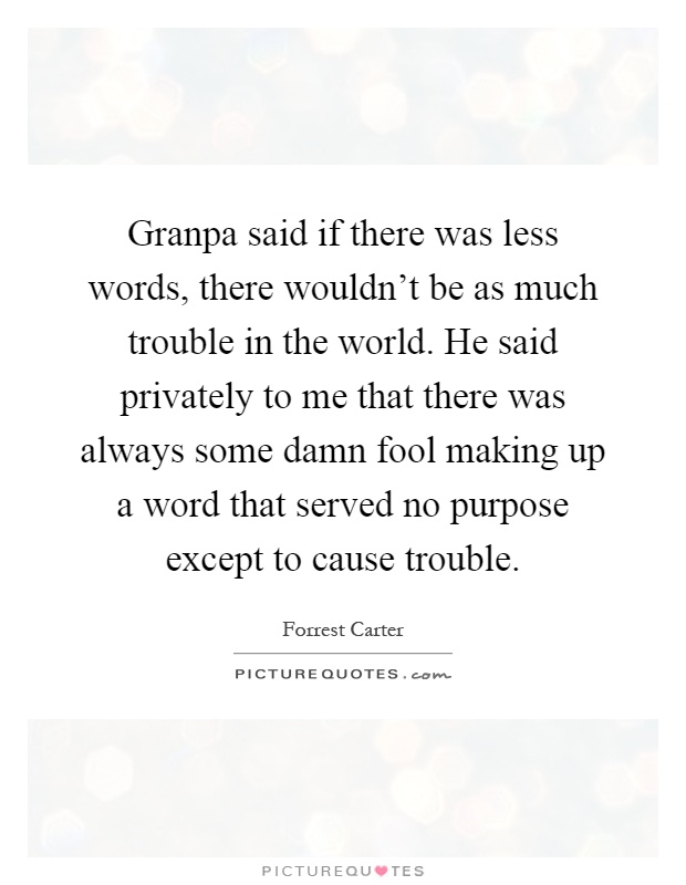 Granpa said if there was less words, there wouldn't be as much trouble in the world. He said privately to me that there was always some damn fool making up a word that served no purpose except to cause trouble Picture Quote #1