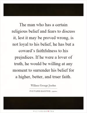 The man who has a certain religious belief and fears to discuss it, lest it may be proved wrong, is not loyal to his belief, he has but a coward’s faithfulness to his prejudices. If he were a lover of truth, he would be willing at any moment to surrender his belief for a higher, better, and truer faith Picture Quote #1
