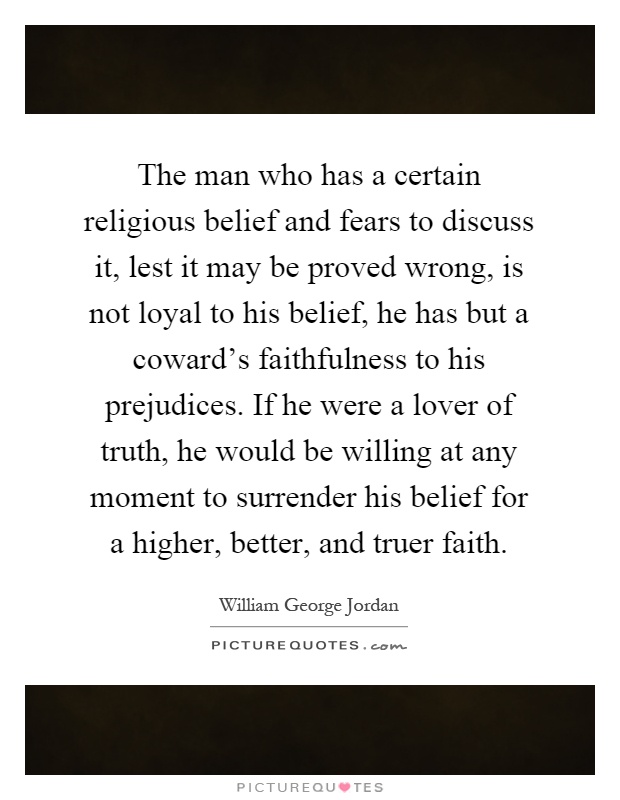 The man who has a certain religious belief and fears to discuss it, lest it may be proved wrong, is not loyal to his belief, he has but a coward's faithfulness to his prejudices. If he were a lover of truth, he would be willing at any moment to surrender his belief for a higher, better, and truer faith Picture Quote #1