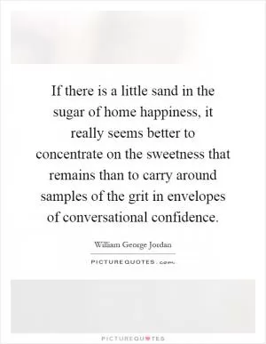 If there is a little sand in the sugar of home happiness, it really seems better to concentrate on the sweetness that remains than to carry around samples of the grit in envelopes of conversational confidence Picture Quote #1