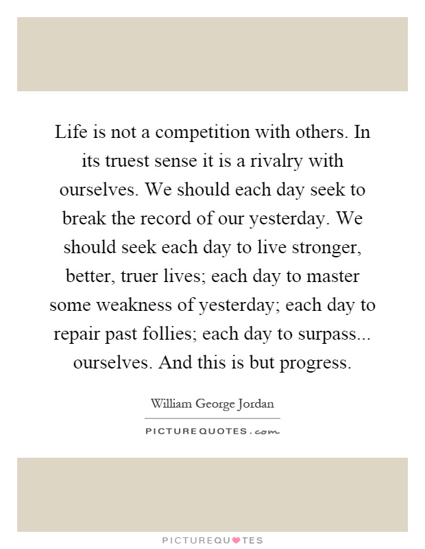 Life is not a competition with others. In its truest sense it is a rivalry with ourselves. We should each day seek to break the record of our yesterday. We should seek each day to live stronger, better, truer lives; each day to master some weakness of yesterday; each day to repair past follies; each day to surpass... ourselves. And this is but progress Picture Quote #1