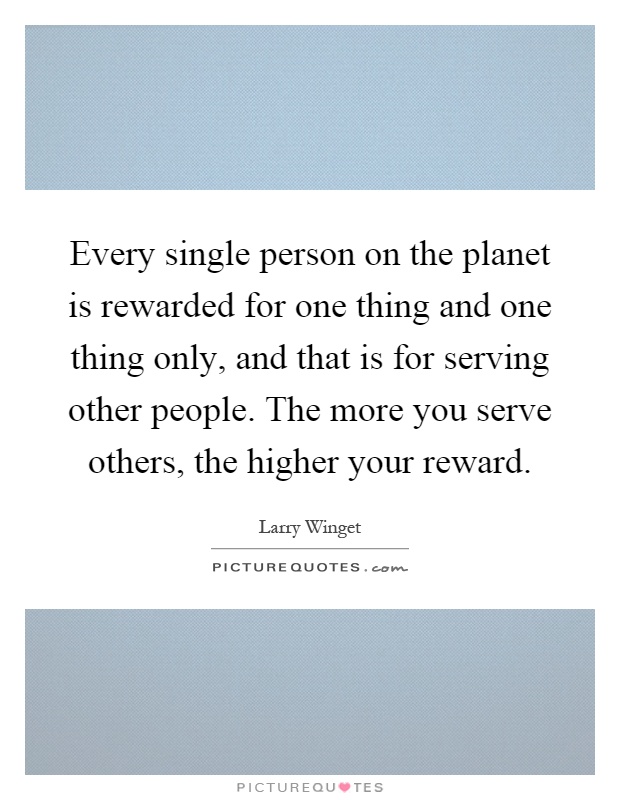 Every single person on the planet is rewarded for one thing and one thing only, and that is for serving other people. The more you serve others, the higher your reward Picture Quote #1