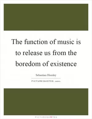 The function of music is to release us from the boredom of existence Picture Quote #1