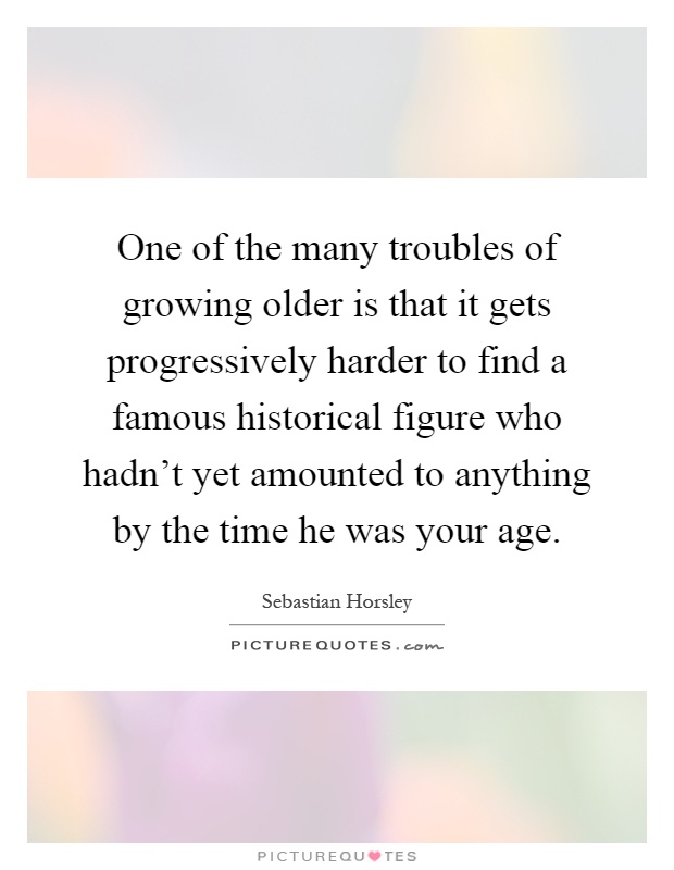 One of the many troubles of growing older is that it gets progressively harder to find a famous historical figure who hadn't yet amounted to anything by the time he was your age Picture Quote #1