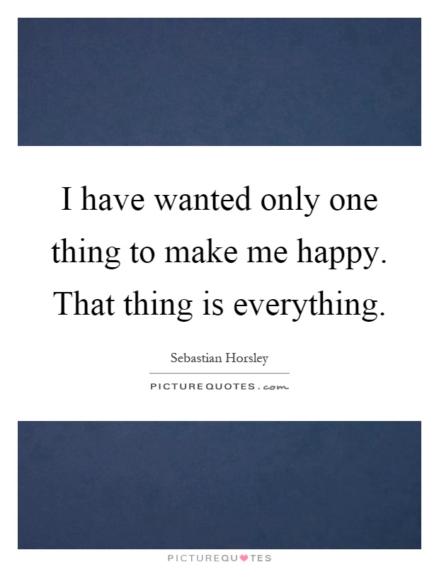 I have wanted only one thing to make me happy. That thing is everything Picture Quote #1