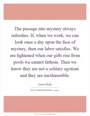 The passage into mystery always refreshes. If, when we work, we can look once a day upon the face of mystery, then our labor satisfies. We are lightened when our gifts rise from pools we cannot fathom. Then we know they are not a solitary egotism and they are inexhaustible Picture Quote #1