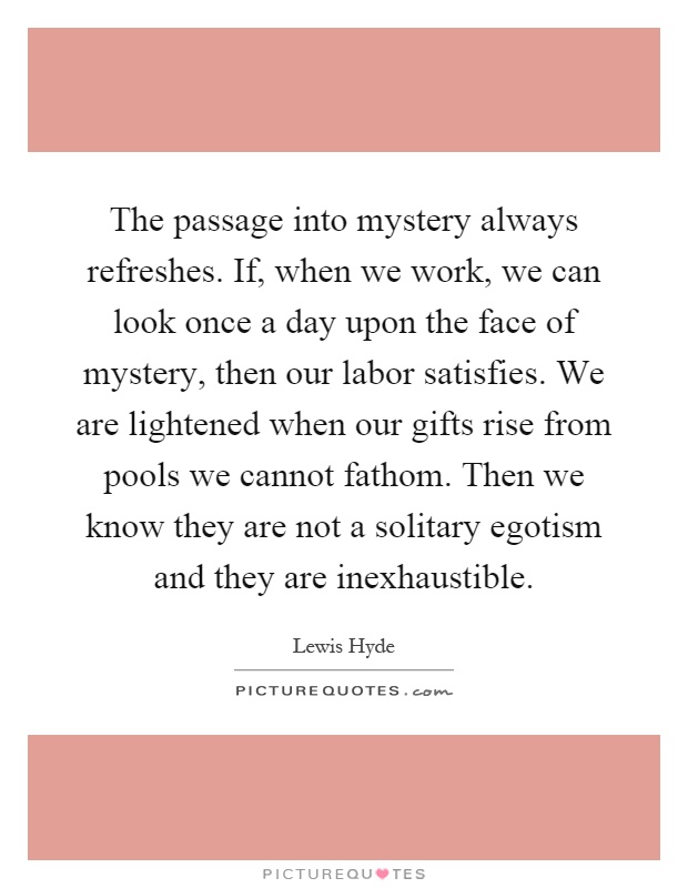The passage into mystery always refreshes. If, when we work, we can look once a day upon the face of mystery, then our labor satisfies. We are lightened when our gifts rise from pools we cannot fathom. Then we know they are not a solitary egotism and they are inexhaustible Picture Quote #1