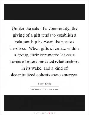 Unlike the sale of a commodity, the giving of a gift tends to establish a relationship between the parties involved. When gifts circulate within a group, their commerce leaves a series of interconnected relationships in its wake, and a kind of decentralized cohesiveness emerges Picture Quote #1