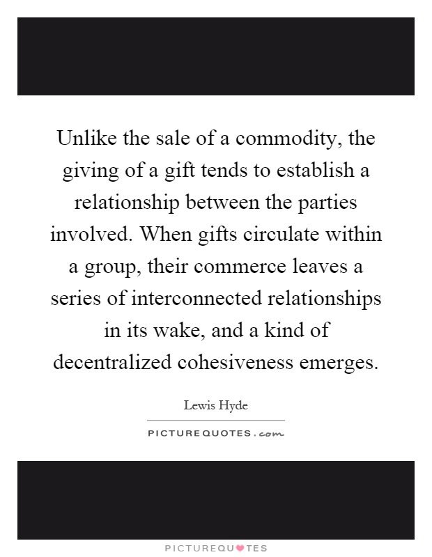 Unlike the sale of a commodity, the giving of a gift tends to establish a relationship between the parties involved. When gifts circulate within a group, their commerce leaves a series of interconnected relationships in its wake, and a kind of decentralized cohesiveness emerges Picture Quote #1