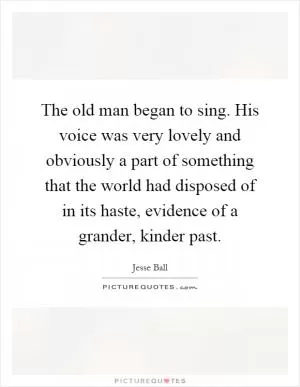 The old man began to sing. His voice was very lovely and obviously a part of something that the world had disposed of in its haste, evidence of a grander, kinder past Picture Quote #1
