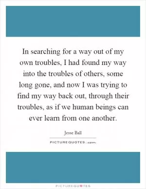 In searching for a way out of my own troubles, I had found my way into the troubles of others, some long gone, and now I was trying to find my way back out, through their troubles, as if we human beings can ever learn from one another Picture Quote #1