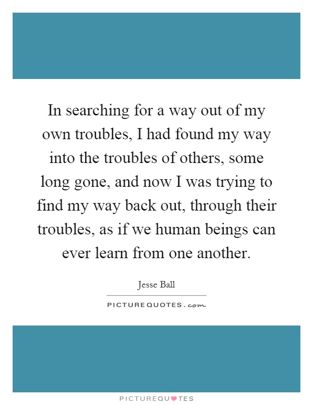 In searching for a way out of my own troubles, I had found my way into the troubles of others, some long gone, and now I was trying to find my way back out, through their troubles, as if we human beings can ever learn from one another Picture Quote #1