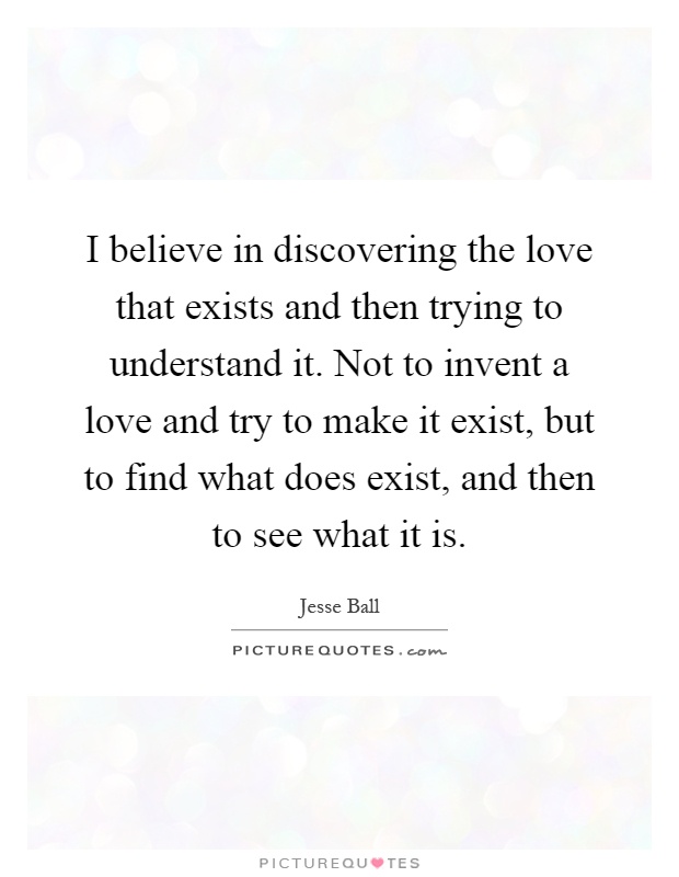 I believe in discovering the love that exists and then trying to understand it. Not to invent a love and try to make it exist, but to find what does exist, and then to see what it is Picture Quote #1