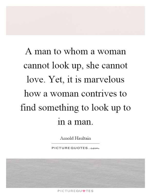 A man to whom a woman cannot look up, she cannot love. Yet, it is marvelous how a woman contrives to find something to look up to in a man Picture Quote #1