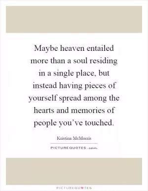 Maybe heaven entailed more than a soul residing in a single place, but instead having pieces of yourself spread among the hearts and memories of people you’ve touched Picture Quote #1