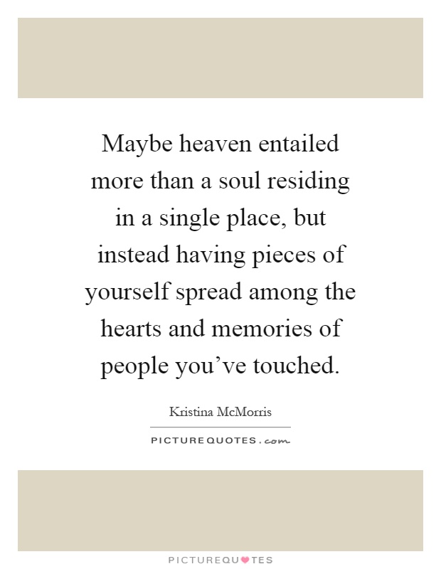 Maybe heaven entailed more than a soul residing in a single place, but instead having pieces of yourself spread among the hearts and memories of people you've touched Picture Quote #1