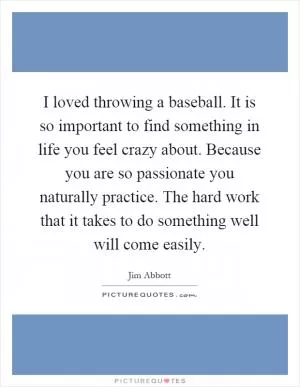 I loved throwing a baseball. It is so important to find something in life you feel crazy about. Because you are so passionate you naturally practice. The hard work that it takes to do something well will come easily Picture Quote #1