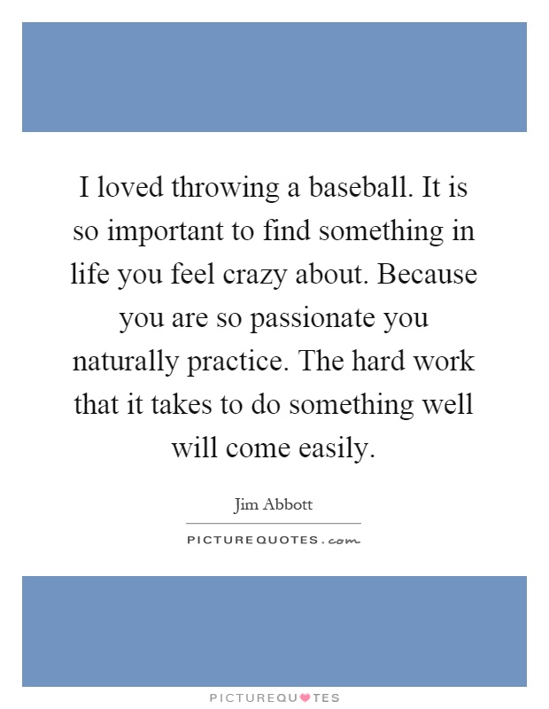 I loved throwing a baseball. It is so important to find something in life you feel crazy about. Because you are so passionate you naturally practice. The hard work that it takes to do something well will come easily Picture Quote #1