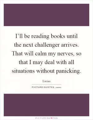 I’ll be reading books until the next challenger arrives. That will calm my nerves, so that I may deal with all situations without panicking Picture Quote #1