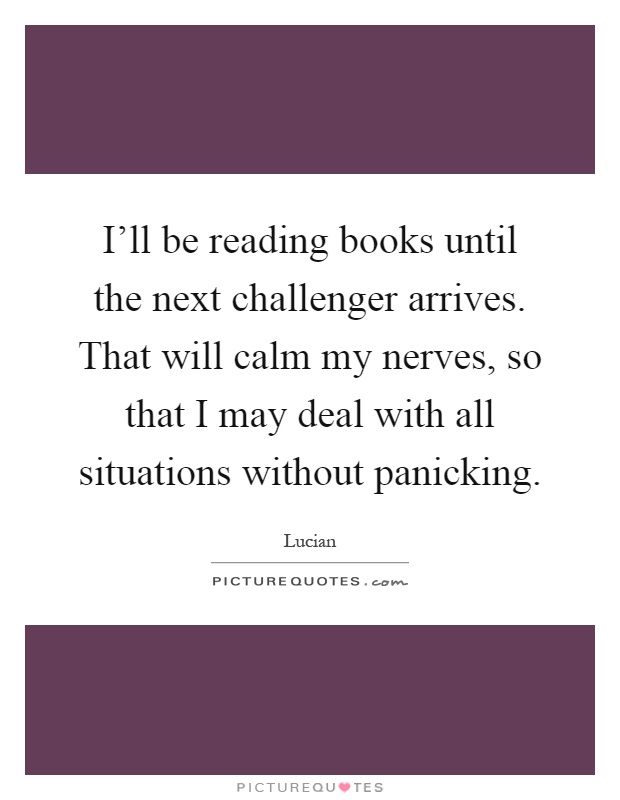 I'll be reading books until the next challenger arrives. That will calm my nerves, so that I may deal with all situations without panicking Picture Quote #1