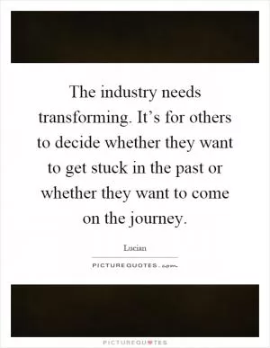 The industry needs transforming. It’s for others to decide whether they want to get stuck in the past or whether they want to come on the journey Picture Quote #1