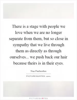 There is a stage with people we love when we are no longer separate from them, but so close in sympathy that we live through them as directly as through ourselves... we push back our hair because theirs is in their eyes Picture Quote #1