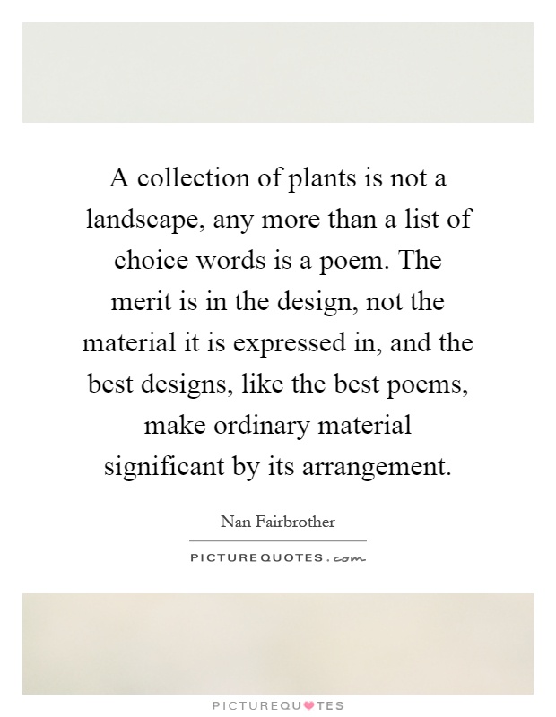A collection of plants is not a landscape, any more than a list of choice words is a poem. The merit is in the design, not the material it is expressed in, and the best designs, like the best poems, make ordinary material significant by its arrangement Picture Quote #1
