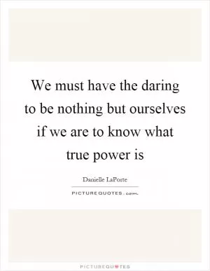 We must have the daring to be nothing but ourselves if we are to know what true power is Picture Quote #1