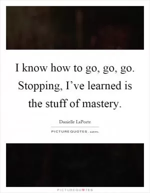 I know how to go, go, go. Stopping, I’ve learned is the stuff of mastery Picture Quote #1