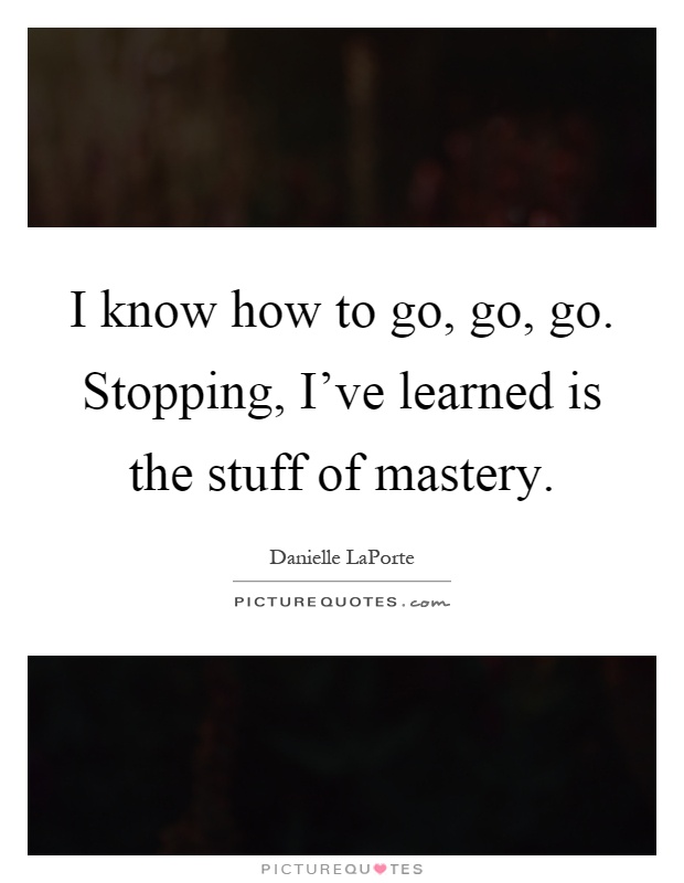 I know how to go, go, go. Stopping, I've learned is the stuff of mastery Picture Quote #1