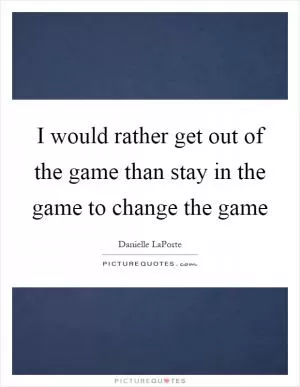 I would rather get out of the game than stay in the game to change the game Picture Quote #1