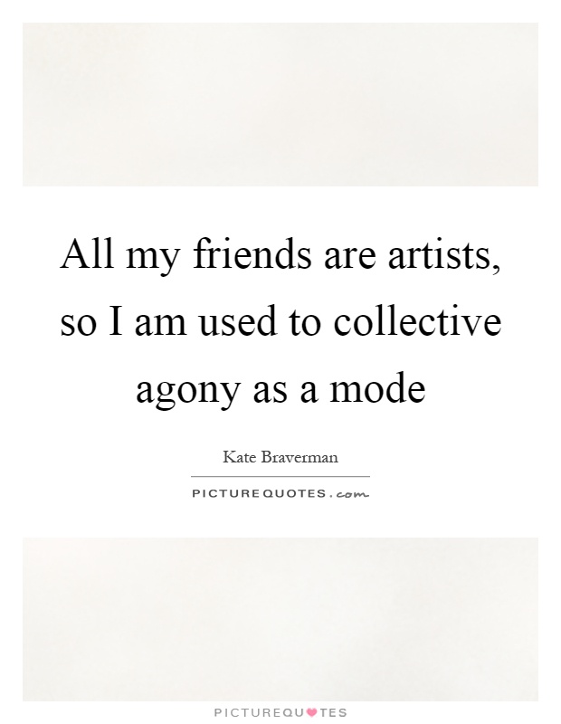 All my friends are artists, so I am used to collective agony as a mode Picture Quote #1