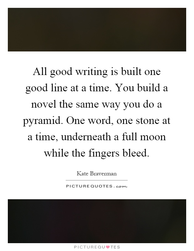 All good writing is built one good line at a time. You build a novel the same way you do a pyramid. One word, one stone at a time, underneath a full moon while the fingers bleed Picture Quote #1