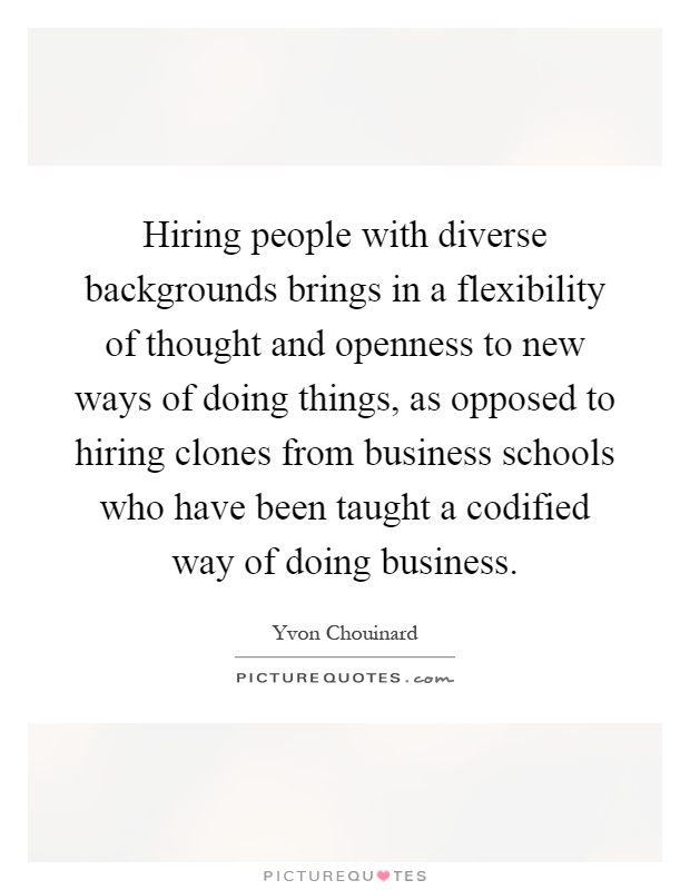 Hiring people with diverse backgrounds brings in a flexibility of thought and openness to new ways of doing things, as opposed to hiring clones from business schools who have been taught a codified way of doing business Picture Quote #1