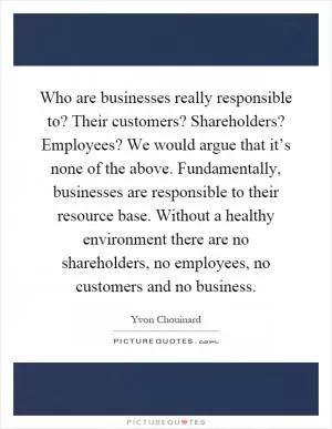 Who are businesses really responsible to? Their customers? Shareholders? Employees? We would argue that it’s none of the above. Fundamentally, businesses are responsible to their resource base. Without a healthy environment there are no shareholders, no employees, no customers and no business Picture Quote #1