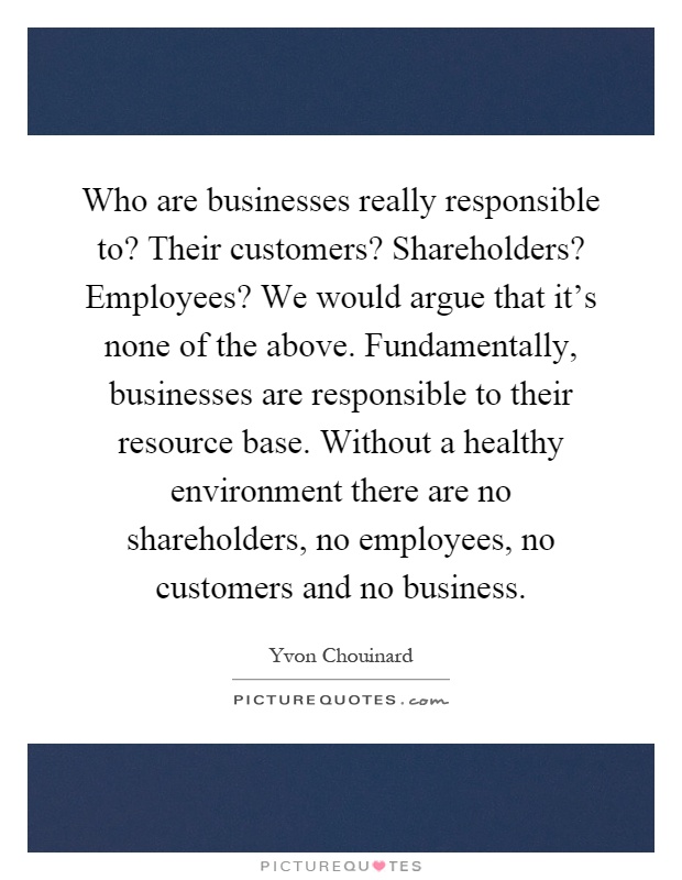 Who are businesses really responsible to? Their customers? Shareholders? Employees? We would argue that it's none of the above. Fundamentally, businesses are responsible to their resource base. Without a healthy environment there are no shareholders, no employees, no customers and no business Picture Quote #1