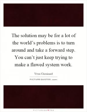 The solution may be for a lot of the world’s problems is to turn around and take a forward step. You can’t just keep trying to make a flawed system work Picture Quote #1