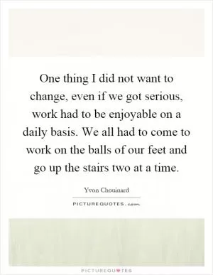 One thing I did not want to change, even if we got serious, work had to be enjoyable on a daily basis. We all had to come to work on the balls of our feet and go up the stairs two at a time Picture Quote #1