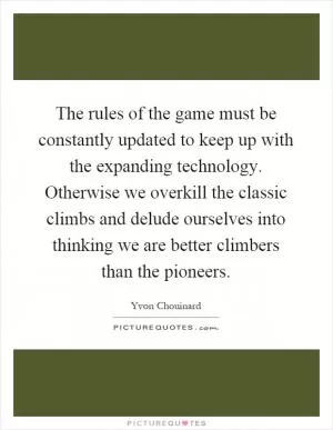 The rules of the game must be constantly updated to keep up with the expanding technology. Otherwise we overkill the classic climbs and delude ourselves into thinking we are better climbers than the pioneers Picture Quote #1