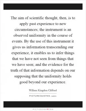 The aim of scientific thought, then, is to apply past experience to new circumstances; the instrument is an observed uniformity in the course of events. By the use of this instrument it gives us information transcending our experience, it enables us to infer things that we have not seen from things that we have seen; and the evidence for the truth of that information depends on our supposing that the uniformity holds good beyond our experience Picture Quote #1