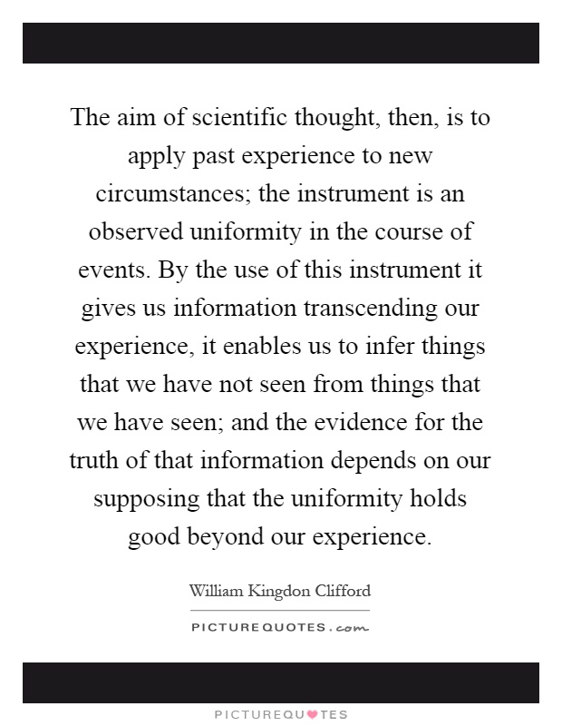 The aim of scientific thought, then, is to apply past experience to new circumstances; the instrument is an observed uniformity in the course of events. By the use of this instrument it gives us information transcending our experience, it enables us to infer things that we have not seen from things that we have seen; and the evidence for the truth of that information depends on our supposing that the uniformity holds good beyond our experience Picture Quote #1