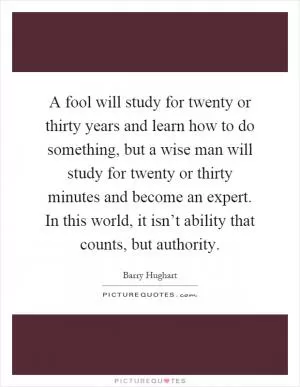 A fool will study for twenty or thirty years and learn how to do something, but a wise man will study for twenty or thirty minutes and become an expert. In this world, it isn’t ability that counts, but authority Picture Quote #1